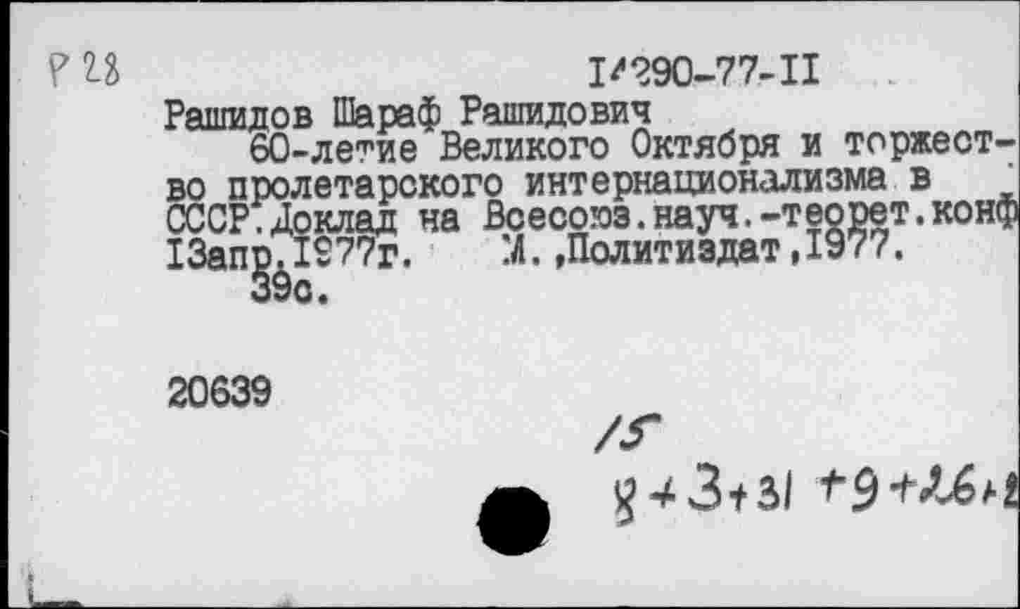 ﻿1/290-77-11
Рашидов Шараф Рашидович
60-летие Великого Октября и торжество пролетарского интернационализма в СССР.Доклад на Всесоюз.науч.-теорет.конф 13ап£. 1277г.	:Л. »Политиздат, 1977.
20639
-*3+31